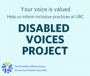 This is a poster image of the Disabled Voices Project. The image says "Your voice is valued. Help us inform inclusive practices at UBC" Then in all capitals it says Disabled Voices Project. At the bottom of the image is the logo for the Disability Affinity Group University of British Columbia